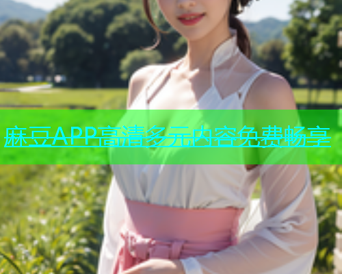 麻豆APP高清多元内容免费畅享
