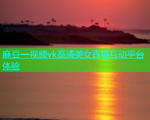 麻豆一视频vk高清美女直播互动平台体验