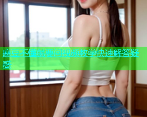麻豆不懂就要问视频教学快速解答疑惑
