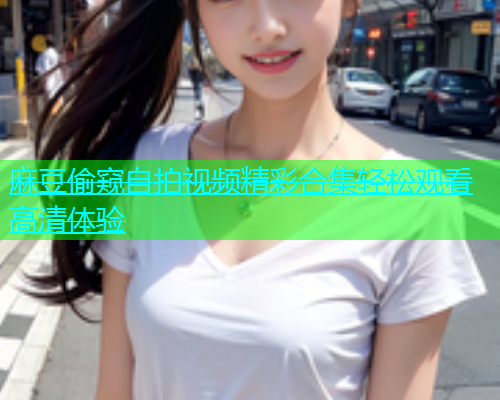 麻豆偷窥自拍视频精彩合集轻松观看高清体验