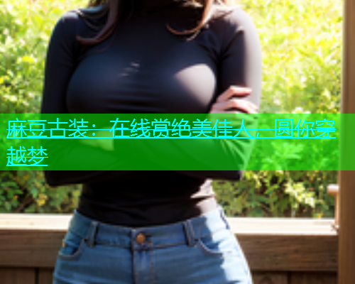麻豆古装：在线赏绝美佳人，圆你穿越梦