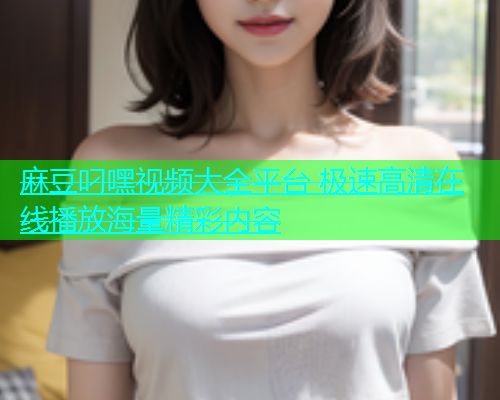 麻豆叼嘿视频大全平台 极速高清在线播放海量精彩内容