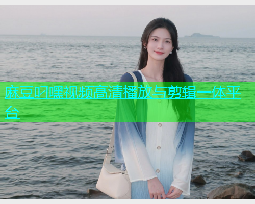 麻豆叼嘿视频高清播放与剪辑一体平台