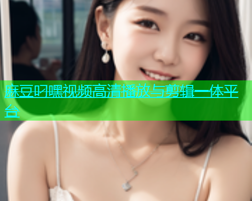 麻豆叼嘿视频高清播放与剪辑一体平台