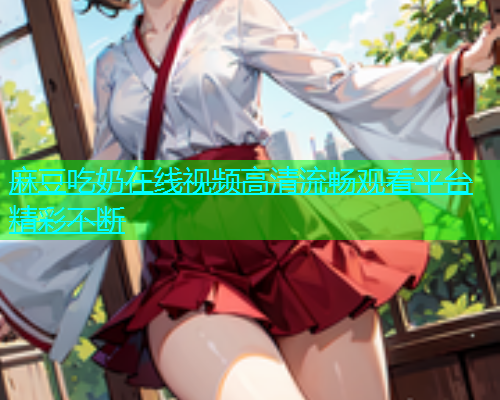 麻豆吃奶在线视频高清流畅观看平台精彩不断