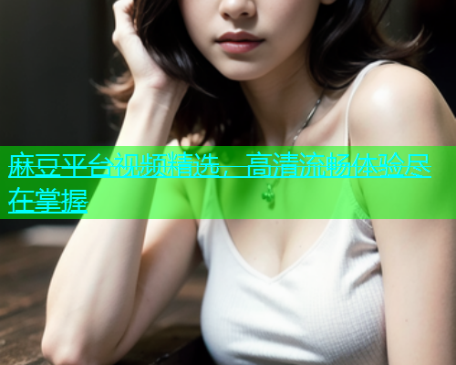 麻豆平台视频精选，高清流畅体验尽在掌握