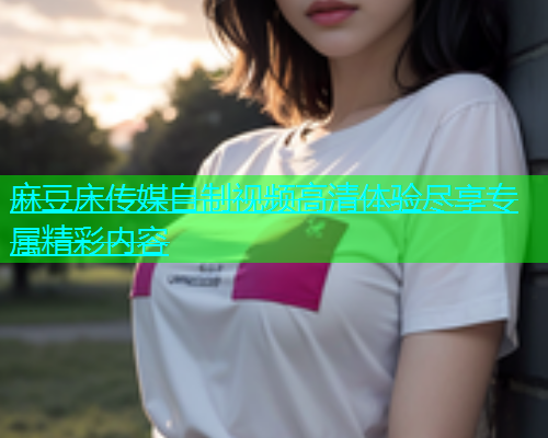 麻豆床传媒自制视频高清体验尽享专属精彩内容