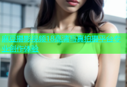 麻豆摄影视频18高清写真拍摄平台专业创作体验
