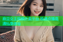 麻豆女主视频外卖平台 极速点播高清私享体验