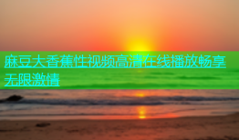 麻豆大香蕉性视频高清在线播放畅享无限激情