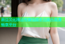 麻豆文化精品传媒视频多元娱乐高清畅享平台