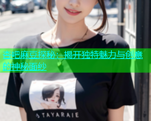 杏吧麻豆探秘：揭开独特魅力与创意的神秘面纱