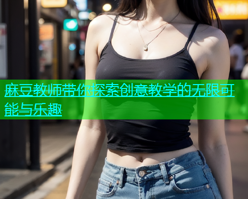 麻豆教师带你探索创意教学的无限可能与乐趣