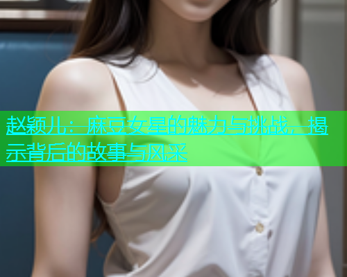 赵颖儿：麻豆女星的魅力与挑战，揭示背后的故事与风采