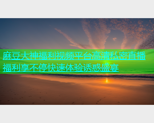 麻豆大神福利视频平台高清私密直播福利享不停快速体验诱惑盛宴
