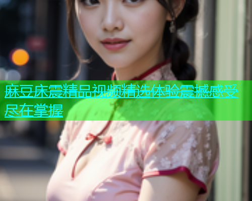 麻豆床震精品视频精选体验震撼感受尽在掌握