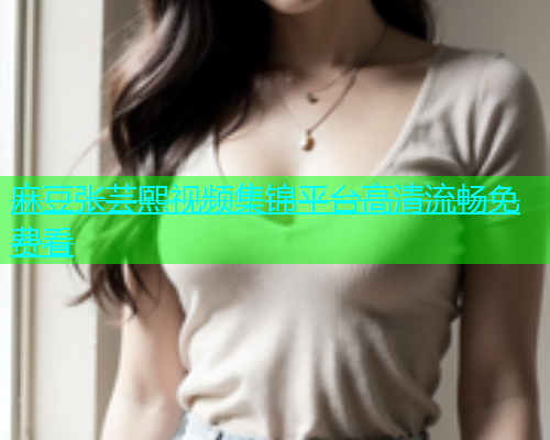 麻豆张芸熙视频集锦平台高清流畅免费看
