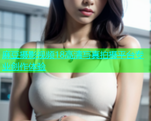 麻豆摄影视频18高清写真拍摄平台专业创作体验