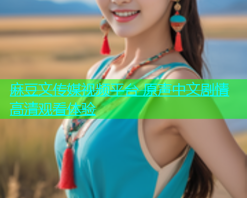麻豆文传媒视频平台 原声中文剧情高清观看体验