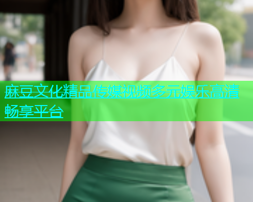 麻豆文化精品传媒视频多元娱乐高清畅享平台